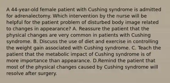 A 44-year-old female patient with Cushing syndrome is admitted for adrenalectomy. Which intervention by the nurse will be helpful for the patient problem of disturbed body image related to changes in appearance? A. Reassure the patient that the physical changes are very common in patients with Cushing syndrome. B. Discuss the use of diet and exercise in controlling the weight gain associated with Cushing syndrome. C. Teach the patient that the metabolic impact of Cushing syndrome is of more importance than appearance. D.Remind the patient that most of the physical changes caused by Cushing syndrome will resolve after surgery.