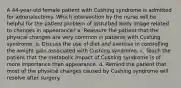 A 44-year-old female patient with Cushing syndrome is admitted for adrenalectomy. Which intervention by the nurse will be helpful for the patient problem of disturbed body image related to changes in appearance? a. Reassure the patient that the physical changes are very common in patients with Cushing syndrome. b. Discuss the use of diet and exercise in controlling the weight gain associated with Cushing syndrome. c. Teach the patient that the metabolic impact of Cushing syndrome is of more importance than appearance. d. Remind the patient that most of the physical changes caused by Cushing syndrome will resolve after surgery.