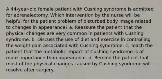 A 44-year-old female patient with Cushing syndrome is admitted for adrenalectomy. Which intervention by the nurse will be helpful for the patient problem of disturbed body image related to changes in appearance? a. Reassure the patient that the physical changes are very common in patients with Cushing syndrome. b. Discuss the use of diet and exercise in controlling the weight gain associated with Cushing syndrome. c. Teach the patient that the metabolic impact of Cushing syndrome is of more importance than appearance. d. Remind the patient that most of the physical changes caused by Cushing syndrome will resolve after surgery.