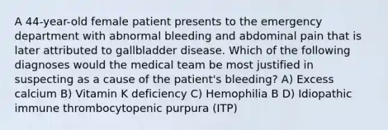 A 44-year-old female patient presents to the emergency department with abnormal bleeding and abdominal pain that is later attributed to gallbladder disease. Which of the following diagnoses would the medical team be most justified in suspecting as a cause of the patient's bleeding? A) Excess calcium B) Vitamin K deficiency C) Hemophilia B D) Idiopathic immune thrombocytopenic purpura (ITP)