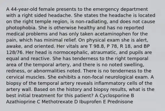 A 44-year-old female presents to the emergency department with a right sided headache. She states the headache is located on the right temple region, is non-radiating, and does not cause photophobia. She is otherwise healthy and has no reported medical problems and has only taken acetaminophen for the pain, which has minimal relief. On physical exam she is alert, awake, and oriented. Her vitals are T 98.8, P 78, R 18, and BP 128/76. Her head is normocephalic, atraumatic, and pupils are equal and reactive. She has tenderness to the right temporal area of the temporal artery, and there is no noted swelling, redness, or abnormalities noted. There is no tenderness to the cervical muscles. She exhibits a non-focal neurological exam. A biopsy of the temporal artery reveals inflammatory cells of the artery wall. Based on the history and biopsy results, what is the best initial treatment for this patient? A Cyclosporine B Azathioprine C Methotrexate D Ibuprofen E Prednisone