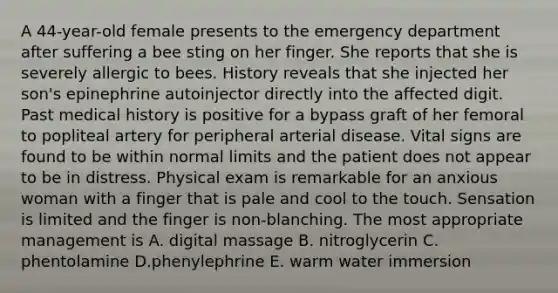 A 44-year-old female presents to the emergency department after suffering a bee sting on her finger. She reports that she is severely allergic to bees. History reveals that she injected her son's epinephrine autoinjector directly into the affected digit. Past medical history is positive for a bypass graft of her femoral to popliteal artery for peripheral arterial disease. Vital signs are found to be within normal limits and the patient does not appear to be in distress. Physical exam is remarkable for an anxious woman with a finger that is pale and cool to the touch. Sensation is limited and the finger is non-blanching. The most appropriate management is A. digital massage B. nitroglycerin C. phentolamine D.phenylephrine E. warm water immersion