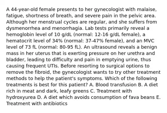 A 44-year-old female presents to her gynecologist with malaise, fatigue, shortness of breath, and severe pain in the pelvic area. Although her menstrual cycles are regular, and she suffers from dysmenorrhea and menorrhagia. Lab tests primarily reveal a hemoglobin level of 10 g/dL (normal: 12-16 g/dL female), a hematocrit level of 34% (normal: 37-47% female), and an MVC level of 73 fL (normal: 80-95 fL). An ultrasound reveals a benign mass in her uterus that is exerting pressure on her urethra and bladder, leading to difficulty and pain in emptying urine, thus causing frequent UTIs. Before resorting to surgical options to remove the fibroid, the gynecologist wants to try other treatment methods to help the patient's symptoms. Which of the following treatments is best for this patient? A. Blood transfusion B. A diet rich in meat and dark, leafy greens C. Treatment with hydroxyurea D. A diet which avoids consumption of fava beans E. Treatment with antibiotics