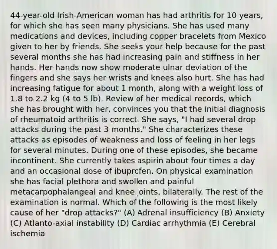 44-year-old Irish-American woman has had arthritis for 10 years, for which she has seen many physicians. She has used many medications and devices, including copper bracelets from Mexico given to her by friends. She seeks your help because for the past several months she has had increasing pain and stiffness in her hands. Her hands now show moderate ulnar deviation of the fingers and she says her wrists and knees also hurt. She has had increasing fatigue for about 1 month, along with a weight loss of 1.8 to 2.2 kg (4 to 5 lb). Review of her medical records, which she has brought with her, convinces you that the initial diagnosis of rheumatoid arthritis is correct. She says, "I had several drop attacks during the past 3 months." She characterizes these attacks as episodes of weakness and loss of feeling in her legs for several minutes. During one of these episodes, she became incontinent. She currently takes aspirin about four times a day and an occasional dose of ibuprofen. On physical examination she has facial plethora and swollen and painful metacarpophalangeal and knee joints, bilaterally. The rest of the examination is normal. Which of the following is the most likely cause of her "drop attacks?" (A) Adrenal insufficiency (B) Anxiety (C) Atlanto-axial instability (D) Cardiac arrhythmia (E) Cerebral ischemia