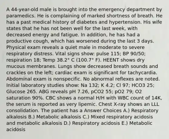 A 44-year-old male is brought into the emergency department by paramedics. He is complaining of marked shortness of breath. He has a past medical history of diabetes and hypertension. His wife states that he has not been well for the last week, with decreased energy and fatigue. In addition, he has had a productive cough, which has worsened during the last 3 days. Physical exam reveals a quiet male in moderate to severe respiratory distress. Vital signs show: pulse 115; BP 90/50; respiration 18; Temp 38.2° C (100.7° F). HEENT shows dry mucous membranes. Lungs show decreased breath sounds and crackles on the left; cardiac exam is significant for tachycardia. Abdominal exam is nonspecific. No abnormal reflexes are noted. Initial laboratory studies show: Na 132; K 4.2; Cl 97; HCO3 25; Glucose 265. ABG reveals pH 7.26, pCO2 55; pO2 79; O2 saturation 90%. CBC shows a normal H/H with WBC count of 14K, the serum is reported as very lipemic. Chest X-ray shows an LLL consolidation. The patient has a Answer Choices A.) Respiratory alkalosis B.) Metabolic alkalosis C.) Mixed respiratory acidosis and metabolic alkalosis D.) Respiratory acidosis E.) Metabolic acidosis