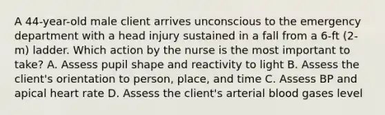 A 44-year-old male client arrives unconscious to the emergency department with a head injury sustained in a fall from a 6-ft (2-m) ladder. Which action by the nurse is the most important to take? A. Assess pupil shape and reactivity to light B. Assess the client's orientation to person, place, and time C. Assess BP and apical heart rate D. Assess the client's arterial blood gases level