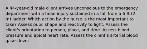 A 44-year-old male client arrives unconscious to the emergency department with a head injury sustained in a fall from a 6-ft (2-m) ladder. Which action by the nurse is the most important to take? Assess pupil shape and reactivity to light. Assess the client's orientation to person, place, and time. Assess blood pressure and apical heart rate. Assess the client's arterial blood gases level.