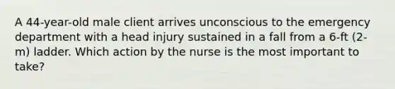 A 44-year-old male client arrives unconscious to the emergency department with a head injury sustained in a fall from a 6-ft (2-m) ladder. Which action by the nurse is the most important to take?