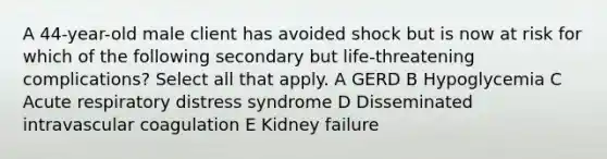 A 44-year-old male client has avoided shock but is now at risk for which of the following secondary but life-threatening complications? Select all that apply. A GERD B Hypoglycemia C Acute respiratory distress syndrome D Disseminated intravascular coagulation E Kidney failure