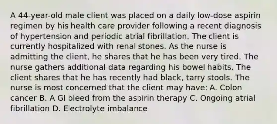 A 44-year-old male client was placed on a daily low-dose aspirin regimen by his health care provider following a recent diagnosis of hypertension and periodic atrial fibrillation. The client is currently hospitalized with renal stones. As the nurse is admitting the client, he shares that he has been very tired. The nurse gathers additional data regarding his bowel habits. The client shares that he has recently had black, tarry stools. The nurse is most concerned that the client may have: A. Colon cancer B. A GI bleed from the aspirin therapy C. Ongoing atrial fibrillation D. Electrolyte imbalance