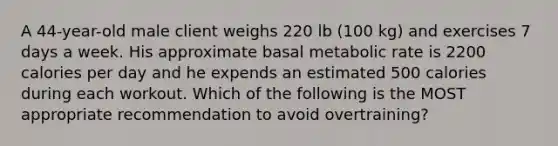 A 44-year-old male client weighs 220 lb (100 kg) and exercises 7 days a week. His approximate basal metabolic rate is 2200 calories per day and he expends an estimated 500 calories during each workout. Which of the following is the MOST appropriate recommendation to avoid overtraining?