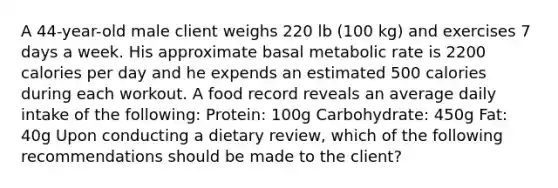 A 44-year-old male client weighs 220 lb (100 kg) and exercises 7 days a week. His approximate basal metabolic rate is 2200 calories per day and he expends an estimated 500 calories during each workout. A food record reveals an average daily intake of the following: Protein: 100g Carbohydrate: 450g Fat: 40g Upon conducting a dietary review, which of the following recommendations should be made to the client?