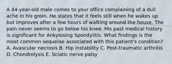 A 44-year-old male comes to your office complaining of a dull ache in his groin. He states that it feels still when he wakes up but improves after a few hours of walking around the house. The pain never seems to go below his knee. His past medical history is significant for Ankylosing Spondylitis. What findings is the most common sequelae associated with this patient's condition? A. Avascular necrosis B. Hip instability C. Post-traumatic arthritis D. Chondrolysis E. Sciatic nerve palsy