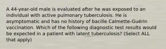 A 44-year-old male is evaluated after he was exposed to an individual with active pulmonary tuberculosis. He is asymptomatic and has no history of bacille Calmette-Guérin vaccination. Which of the following diagnostic test results would be expected in a patient with latent tuberculosis? (Select ALL that apply)