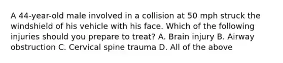 A​ 44-year-old male involved in a collision at 50 mph struck the windshield of his vehicle with his face. Which of the following injuries should you prepare to​ treat? A. Brain injury B. Airway obstruction C. Cervical spine trauma D. All of the above