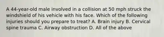 A​ 44-year-old male involved in a collision at 50 mph struck the windshield of his vehicle with his face. Which of the following injuries should you prepare to​ treat? A. Brain injury B. Cervical spine trauma C. Airway obstruction D. All of the above