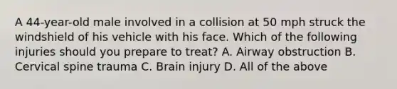 A​ 44-year-old male involved in a collision at 50 mph struck the windshield of his vehicle with his face. Which of the following injuries should you prepare to​ treat? A. Airway obstruction B. Cervical spine trauma C. Brain injury D. All of the above