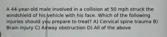 A 44-year-old male involved in a collision at 50 mph struck the windshield of his vehicle with his face. Which of the following injuries should you prepare to treat? A) Cervical spine trauma B) Brain injury C) Airway obstruction D) All of the above