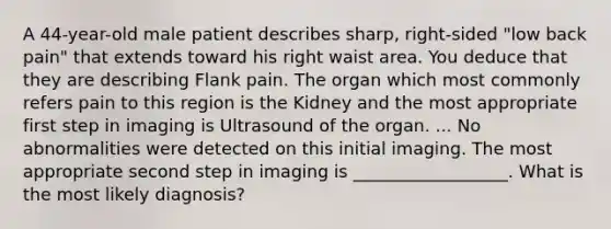 A 44-year-old male patient describes sharp, right-sided "low back pain" that extends toward his right waist area. You deduce that they are describing Flank pain. The organ which most commonly refers pain to this region is the Kidney and the most appropriate first step in imaging is Ultrasound of the organ. ... No abnormalities were detected on this initial imaging. The most appropriate second step in imaging is __________________. What is the most likely diagnosis?