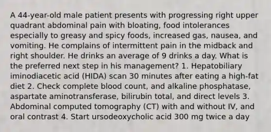 A 44-year-old male patient presents with progressing right upper quadrant abdominal pain with bloating, food intolerances especially to greasy and spicy foods, increased gas, nausea, and vomiting. He complains of intermittent pain in the midback and right shoulder. He drinks an average of 9 drinks a day. What is the preferred next step in his management? 1. Hepatobiliary iminodiacetic acid (HIDA) scan 30 minutes after eating a high-fat diet 2. Check complete blood count, and alkaline phosphatase, aspartate aminotransferase, bilirubin total, and direct levels 3. Abdominal computed tomography (CT) with and without IV, and oral contrast 4. Start ursodeoxycholic acid 300 mg twice a day