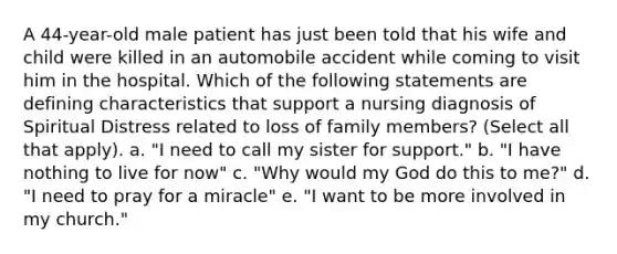 A 44-year-old male patient has just been told that his wife and child were killed in an automobile accident while coming to visit him in the hospital. Which of the following statements are defining characteristics that support a nursing diagnosis of Spiritual Distress related to loss of family members? (Select all that apply). a. "I need to call my sister for support." b. "I have nothing to live for now" c. "Why would my God do this to me?" d. "I need to pray for a miracle" e. "I want to be more involved in my church."