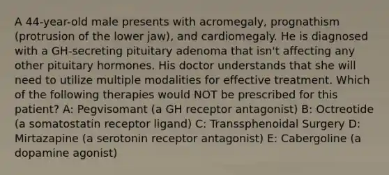 A 44-year-old male presents with acromegaly, prognathism (protrusion of the lower jaw), and cardiomegaly. He is diagnosed with a GH-secreting pituitary adenoma that isn't affecting any other pituitary hormones. His doctor understands that she will need to utilize multiple modalities for effective treatment. Which of the following therapies would NOT be prescribed for this patient? A: Pegvisomant (a GH receptor antagonist) B: Octreotide (a somatostatin receptor ligand) C: Transsphenoidal Surgery D: Mirtazapine (a serotonin receptor antagonist) E: Cabergoline (a dopamine agonist)