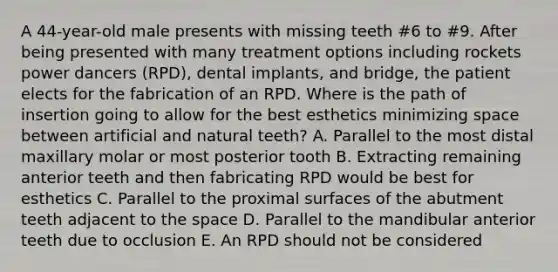 A 44-year-old male presents with missing teeth #6 to #9. After being presented with many treatment options including rockets power dancers (RPD), dental implants, and bridge, the patient elects for the fabrication of an RPD. Where is the path of insertion going to allow for the best esthetics minimizing space between artificial and natural teeth? A. Parallel to the most distal maxillary molar or most posterior tooth B. Extracting remaining anterior teeth and then fabricating RPD would be best for esthetics C. Parallel to the proximal surfaces of the abutment teeth adjacent to the space D. Parallel to the mandibular anterior teeth due to occlusion E. An RPD should not be considered