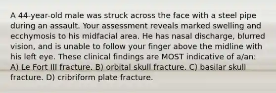 A 44-year-old male was struck across the face with a steel pipe during an assault. Your assessment reveals marked swelling and ecchymosis to his midfacial area. He has nasal discharge, blurred vision, and is unable to follow your finger above the midline with his left eye. These clinical findings are MOST indicative of a/an: A) Le Fort III fracture. B) orbital skull fracture. C) basilar skull fracture. D) cribriform plate fracture.