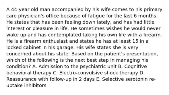 A 44-year-old man accompanied by his wife comes to his primary care physician's office because of fatigue for the last 6 months. He states that has been feeling down lately, and has had little interest or pleasure in life. He sometimes wishes he would never wake up and has contemplated taking his own life with a firearm. He is a firearm enthusiast and states he has at least 15 in a locked cabinet in his garage. His wife states she is very concerned about his state. Based on the patient's presentation, which of the following is the next best step in managing his condition? A. Admission to the psychiatric unit B. Cognitive behavioral therapy C. Electro-convulsive shock therapy D. Reassurance with follow-up in 2 days E. Selective serotonin re-uptake inhibitors