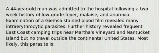 A 44-year-old man was admitted to the hospital following a two week history of low-grade fever, malaise, and anorexia. Examination of a Giemsa stained blood film revealed many intraerythrocytic parasites. Further history revealed frequent East Coast camping trips near Martha's Vineyard and Nantucket Island but no travel outside the continental United States. Most likely, this parasite is: