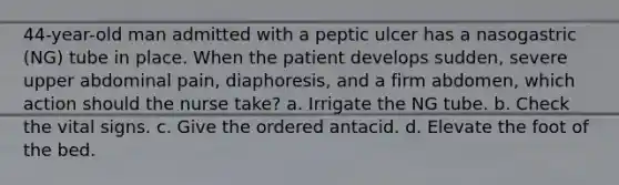 44-year-old man admitted with a peptic ulcer has a nasogastric (NG) tube in place. When the patient develops sudden, severe upper abdominal pain, diaphoresis, and a firm abdomen, which action should the nurse take? a. Irrigate the NG tube. b. Check the vital signs. c. Give the ordered antacid. d. Elevate the foot of the bed.