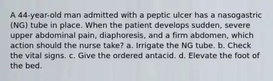 A 44-year-old man admitted with a peptic ulcer has a nasogastric (NG) tube in place. When the patient develops sudden, severe upper abdominal pain, diaphoresis, and a firm abdomen, which action should the nurse take? a. Irrigate the NG tube. b. Check the vital signs. c. Give the ordered antacid. d. Elevate the foot of the bed.