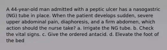 A 44-year-old man admitted with a peptic ulcer has a nasogastric (NG) tube in place. When the patient develops sudden, severe upper abdominal pain, diaphoresis, and a firm abdomen, which action should the nurse take? a. Irrigate the NG tube. b. Check the vital signs. c. Give the ordered antacid. d. Elevate the foot of the bed