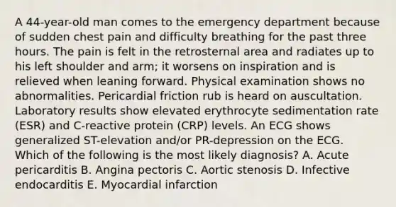 A 44-year-old man comes to the emergency department because of sudden chest pain and difficulty breathing for the past three hours. The pain is felt in the retrosternal area and radiates up to his left shoulder and arm; it worsens on inspiration and is relieved when leaning forward. Physical examination shows no abnormalities. Pericardial friction rub is heard on auscultation. Laboratory results show elevated erythrocyte sedimentation rate (ESR) and C-reactive protein (CRP) levels. An ECG shows generalized ST-elevation and/or PR-depression on the ECG. Which of the following is the most likely diagnosis? A. Acute pericarditis B. Angina pectoris C. Aortic stenosis D. Infective endocarditis E. Myocardial infarction