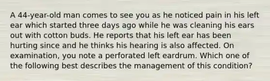 A 44-year-old man comes to see you as he noticed pain in his left ear which started three days ago while he was cleaning his ears out with cotton buds. He reports that his left ear has been hurting since and he thinks his hearing is also affected. On examination, you note a perforated left eardrum. Which one of the following best describes the management of this condition?