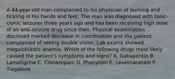 A 44-year-old man complained to his physician of burning and tickling in his hands and feet. The man was diagnosed with tonic-clonic seizures three years ago and has been receiving high dose of an anti-seizure drug since then. Physical examination disclosed marked decrease in coordination and the patient complained of seeing double vision. Lab exams showed megaloblastic anemia. Which of the following drugs most likely caused the patient's symptoms and signs? A. Gabapentin B. Lamotigrine C. Clonazepam D. Phenytoin E. Levetiracetam F. Tiagabine