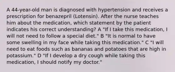 A 44-year-old man is diagnosed with hypertension and receives a prescription for benazepril (Lotensin). After the nurse teaches him about the medication, which statement by the patient indicates his correct understanding? A "If I take this medication, I will not need to follow a special diet." B "It is normal to have some swelling in my face while taking this medication." C "I will need to eat foods such as bananas and potatoes that are high in potassium." D "If I develop a dry cough while taking this medication, I should notify my doctor."