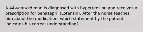 A 44-year-old man is diagnosed with hypertension and receives a prescription for benazepril (Lotensin). After the nurse teaches him about the medication, which statement by the patient indicates his correct understanding?