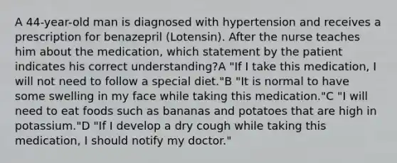 A 44-year-old man is diagnosed with hypertension and receives a prescription for benazepril (Lotensin). After the nurse teaches him about the medication, which statement by the patient indicates his correct understanding?A "If I take this medication, I will not need to follow a special diet."B "It is normal to have some swelling in my face while taking this medication."C "I will need to eat foods such as bananas and potatoes that are high in potassium."D "If I develop a dry cough while taking this medication, I should notify my doctor."