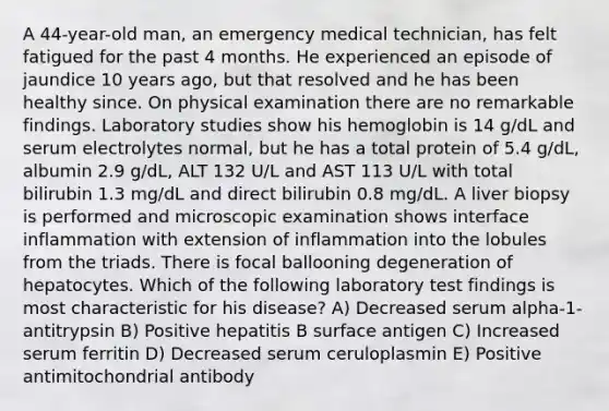 A 44-year-old man, an emergency medical technician, has felt fatigued for the past 4 months. He experienced an episode of jaundice 10 years ago, but that resolved and he has been healthy since. On physical examination there are no remarkable findings. Laboratory studies show his hemoglobin is 14 g/dL and serum electrolytes normal, but he has a total protein of 5.4 g/dL, albumin 2.9 g/dL, ALT 132 U/L and AST 113 U/L with total bilirubin 1.3 mg/dL and direct bilirubin 0.8 mg/dL. A liver biopsy is performed and microscopic examination shows interface inflammation with extension of inflammation into the lobules from the triads. There is focal ballooning degeneration of hepatocytes. Which of the following laboratory test findings is most characteristic for his disease? A) Decreased serum alpha-1-antitrypsin B) Positive hepatitis B surface antigen C) Increased serum ferritin D) Decreased serum ceruloplasmin E) Positive antimitochondrial antibody