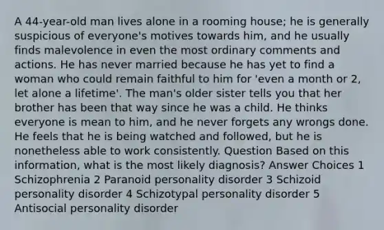 A 44-year-old man lives alone in a rooming house; he is generally suspicious of everyone's motives towards him, and he usually finds malevolence in even the most ordinary comments and actions. He has never married because he has yet to find a woman who could remain faithful to him for 'even a month or 2, let alone a lifetime'. The man's older sister tells you that her brother has been that way since he was a child. He thinks everyone is mean to him, and he never forgets any wrongs done. He feels that he is being watched and followed, but he is nonetheless able to work consistently. Question Based on this information, what is the most likely diagnosis? Answer Choices 1 Schizophrenia 2 Paranoid personality disorder 3 Schizoid personality disorder 4 Schizotypal personality disorder 5 Antisocial personality disorder