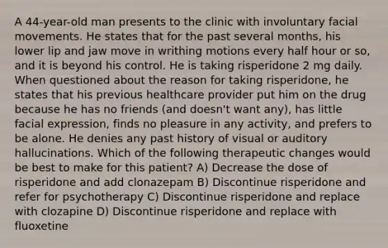 A 44-year-old man presents to the clinic with involuntary facial movements. He states that for the past several months, his lower lip and jaw move in writhing motions every <a href='https://www.questionai.com/knowledge/kAYqvs3Fkf-half-hour' class='anchor-knowledge'>half hour</a> or so, and it is beyond his control. He is taking risperidone 2 mg daily. When questioned about the reason for taking risperidone, he states that his previous healthcare provider put him on the drug because he has no friends (and doesn't want any), has little facial expression, finds no pleasure in any activity, and prefers to be alone. He denies any past history of visual or auditory hallucinations. Which of the following therapeutic changes would be best to make for this patient? A) Decrease the dose of risperidone and add clonazepam B) Discontinue risperidone and refer for psychotherapy C) Discontinue risperidone and replace with clozapine D) Discontinue risperidone and replace with fluoxetine