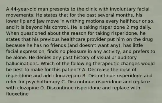 A 44-year-old man presents to the clinic with involuntary facial movements. He states that for the past several months, his lower lip and jaw move in writhing motions every half hour or so, and it is beyond his control. He is taking risperidone 2 mg daily. When questioned about the reason for taking risperidone, he states that his previous healthcare provider put him on the drug because he has no friends (and doesn't want any), has little facial expression, finds no pleasure in any activity, and prefers to be alone. He denies any past history of visual or auditory hallucinations. Which of the following therapeutic changes would be best to make for this patient? A. Decrease the dose of risperidone and add clonazepam B. Discontinue risperidone and refer for psychotherapy C. Discontinue risperidone and replace with clozapine D. Discontinue risperidone and replace with fluoxetine