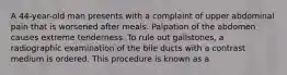 A 44-year-old man presents with a complaint of upper abdominal pain that is worsened after meals. Palpation of the abdomen causes extreme tenderness. To rule out gallstones, a radiographic examination of the bile ducts with a contrast medium is ordered. This procedure is known as a