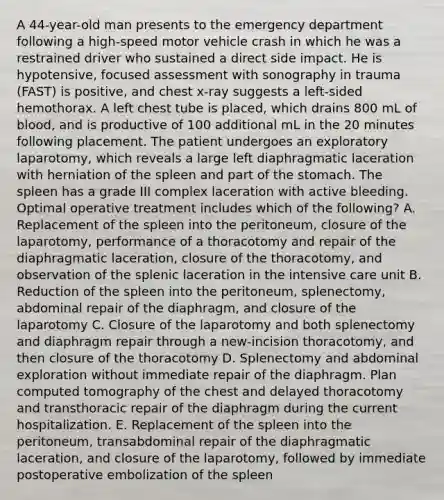 A 44-year-old man presents to the emergency department following a high-speed motor vehicle crash in which he was a restrained driver who sustained a direct side impact. He is hypotensive, focused assessment with sonography in trauma (FAST) is positive, and chest x-ray suggests a left-sided hemothorax. A left chest tube is placed, which drains 800 mL of blood, and is productive of 100 additional mL in the 20 minutes following placement. The patient undergoes an exploratory laparotomy, which reveals a large left diaphragmatic laceration with herniation of the spleen and part of the stomach. The spleen has a grade III complex laceration with active bleeding. Optimal operative treatment includes which of the following? A. Replacement of the spleen into the peritoneum, closure of the laparotomy, performance of a thoracotomy and repair of the diaphragmatic laceration, closure of the thoracotomy, and observation of the splenic laceration in the intensive care unit B. Reduction of the spleen into the peritoneum, splenectomy, abdominal repair of the diaphragm, and closure of the laparotomy C. Closure of the laparotomy and both splenectomy and diaphragm repair through a new-incision thoracotomy, and then closure of the thoracotomy D. Splenectomy and abdominal exploration without immediate repair of the diaphragm. Plan computed tomography of the chest and delayed thoracotomy and transthoracic repair of the diaphragm during the current hospitalization. E. Replacement of the spleen into the peritoneum, transabdominal repair of the diaphragmatic laceration, and closure of the laparotomy, followed by immediate postoperative embolization of the spleen