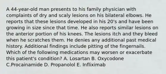 A 44-year-old man presents to his family physician with complaints of dry and scaly lesions on his bilateral elbows. He reports that these lesions developed in his 20's and have been growing in size since that time. He also reports similar lesions on the anterior portion of his knees. The lesions itch and they bleed when he scratches them. He denies any additional past medical history. Additional findings include pitting of the fingernails. Which of the following medications may worsen or exacerbate this patient's condition? A. Losartan B. Oxycodone C.Procainamide D. Propanolol E. Infliximab