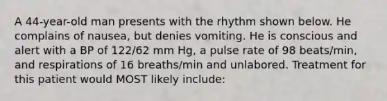 A 44-year-old man presents with the rhythm shown below. He complains of nausea, but denies vomiting. He is conscious and alert with a BP of 122/62 mm Hg, a pulse rate of 98 beats/min, and respirations of 16 breaths/min and unlabored. Treatment for this patient would MOST likely include: