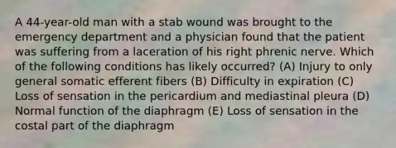A 44-year-old man with a stab wound was brought to the emergency department and a physician found that the patient was suffering from a laceration of his right phrenic nerve. Which of the following conditions has likely occurred? (A) Injury to only general somatic efferent fibers (B) Difficulty in expiration (C) Loss of sensation in the pericardium and mediastinal pleura (D) Normal function of the diaphragm (E) Loss of sensation in the costal part of the diaphragm