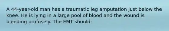 A 44-year-old man has a traumatic leg amputation just below the knee. He is lying in a large pool of blood and the wound is bleeding profusely. The EMT should: