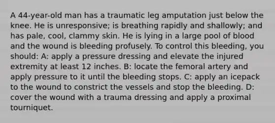 A 44-year-old man has a traumatic leg amputation just below the knee. He is unresponsive; is breathing rapidly and shallowly; and has pale, cool, clammy skin. He is lying in a large pool of blood and the wound is bleeding profusely. To control this bleeding, you should: A: apply a pressure dressing and elevate the injured extremity at least 12 inches. B: locate the femoral artery and apply pressure to it until the bleeding stops. C: apply an icepack to the wound to constrict the vessels and stop the bleeding. D: cover the wound with a trauma dressing and apply a proximal tourniquet.